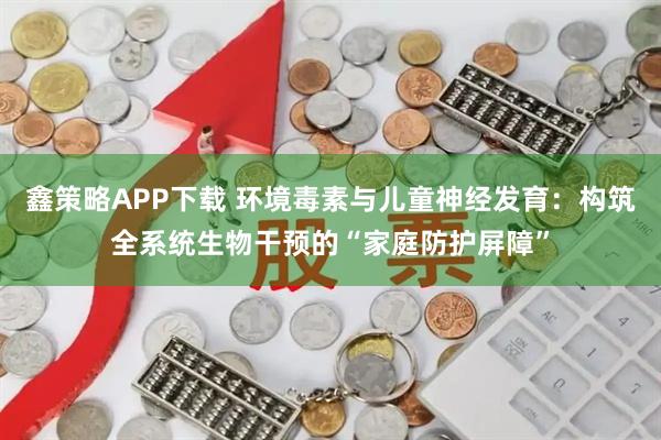 鑫策略APP下载 环境毒素与儿童神经发育：构筑全系统生物干预的“家庭防护屏障”