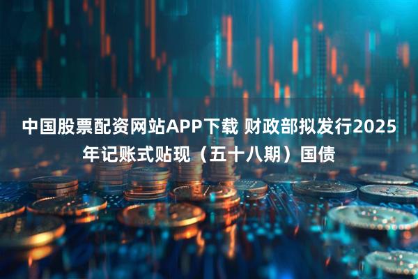 中国股票配资网站APP下载 财政部拟发行2025年记账式贴现（五十八期）国债