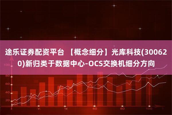 途乐证券配资平台 【概念细分】光库科技(300620)新归类于数据中心-OCS交换机细分方向