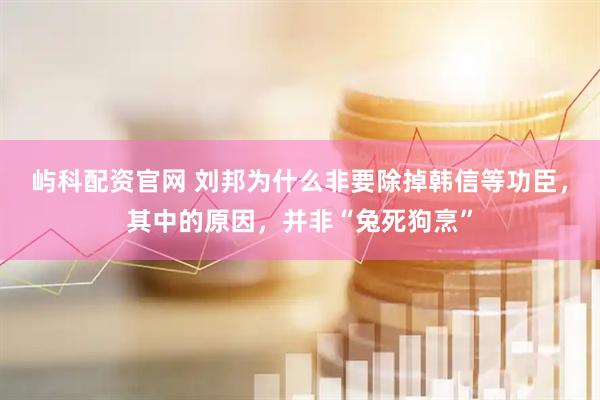 屿科配资官网 刘邦为什么非要除掉韩信等功臣，其中的原因，并非“兔死狗烹”