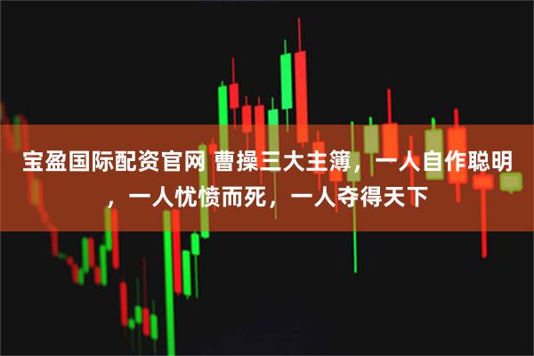 宝盈国际配资官网 曹操三大主簿，一人自作聪明，一人忧愤而死，一人夺得天下
