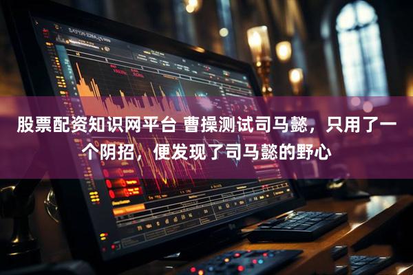 股票配资知识网平台 曹操测试司马懿，只用了一个阴招，便发现了司马懿的野心