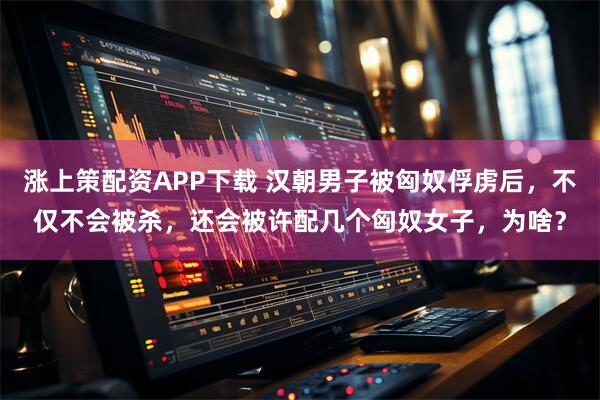 涨上策配资APP下载 汉朝男子被匈奴俘虏后，不仅不会被杀，还会被许配几个匈奴女子，为啥？