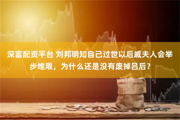 深富配资平台 刘邦明知自己过世以后戚夫人会举步维艰，为什么还是没有废掉吕后？