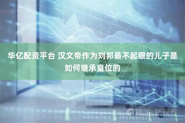 华亿配资平台 汉文帝作为刘邦最不起眼的儿子是如何继承皇位的