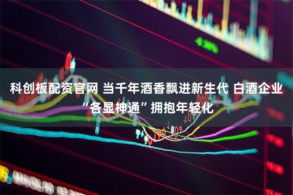 科创板配资官网 当千年酒香飘进新生代 白酒企业“各显神通”拥抱年轻化