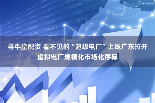 寻牛堂配资 看不见的“超级电厂”上线广东拉开虚拟电厂规模化市场化序幕