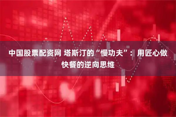 中国股票配资网 塔斯汀的“慢功夫”：用匠心做快餐的逆向思维