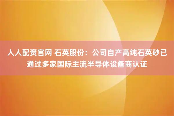 人人配资官网 石英股份：公司自产高纯石英砂已通过多家国际主流半导体设备商认证