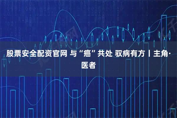 股票安全配资官网 与“癌”共处 驭病有方丨主角·医者