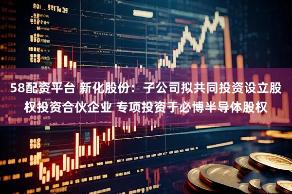58配资平台 新化股份：子公司拟共同投资设立股权投资合伙企业 专项投资于必博半导体股权
