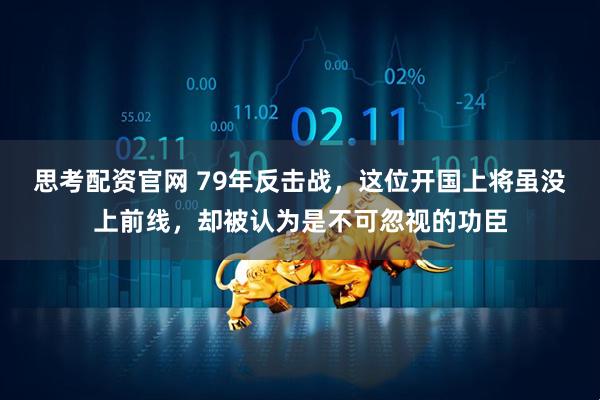 思考配资官网 79年反击战，这位开国上将虽没上前线，却被认为是不可忽视的功臣