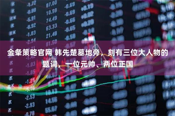 金夆策略官网 韩先楚墓地旁，刻有三位大人物的题词，一位元帅、两位正国