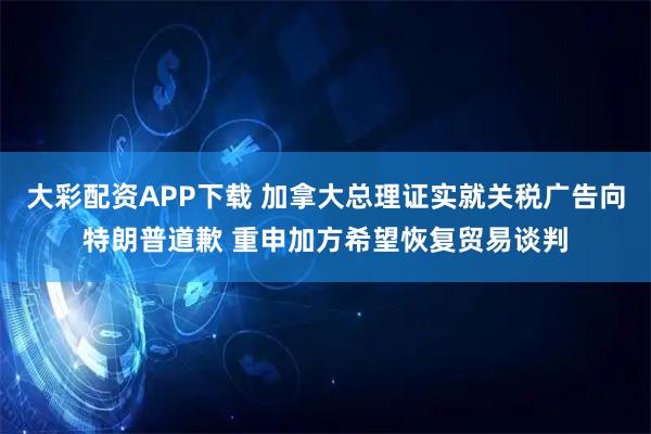 大彩配资APP下载 加拿大总理证实就关税广告向特朗普道歉 重申加方希望恢复贸易谈判
