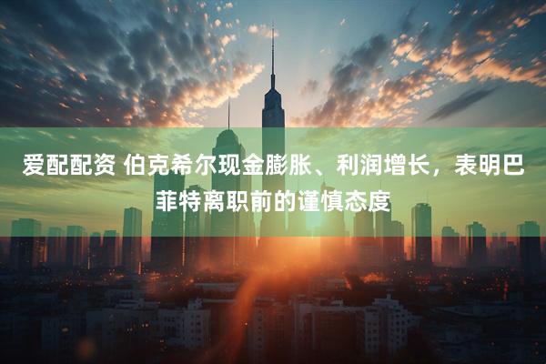 爱配配资 伯克希尔现金膨胀、利润增长，表明巴菲特离职前的谨慎态度