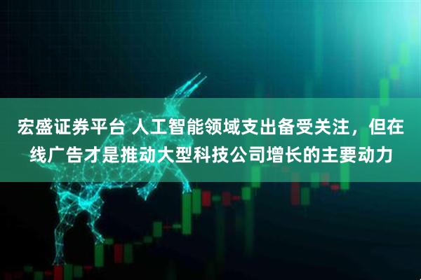 宏盛证券平台 人工智能领域支出备受关注，但在线广告才是推动大型科技公司增长的主要动力