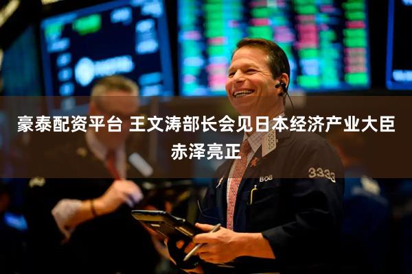 豪泰配资平台 王文涛部长会见日本经济产业大臣赤泽亮正