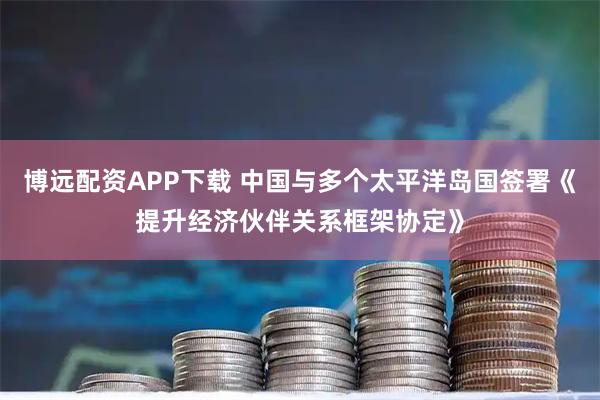 博远配资APP下载 中国与多个太平洋岛国签署《提升经济伙伴关系框架协定》