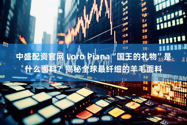 中盛配资官网 Loro Piana“国王的礼物”是什么面料？揭秘全球最纤细的羊毛面料