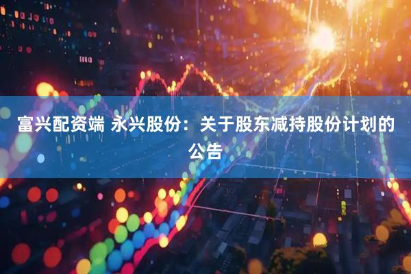 富兴配资端 永兴股份：关于股东减持股份计划的公告
