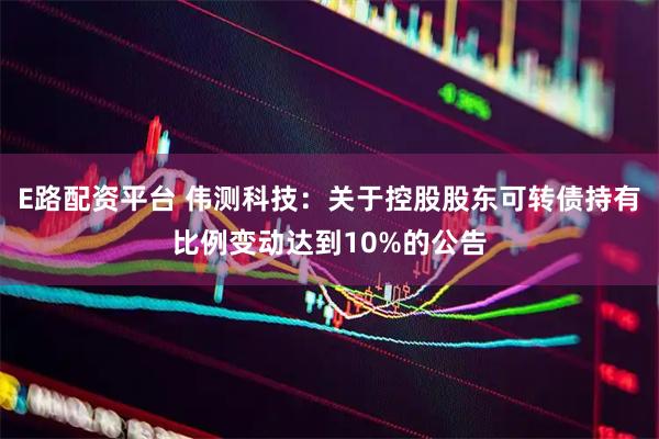 E路配资平台 伟测科技：关于控股股东可转债持有比例变动达到10%的公告