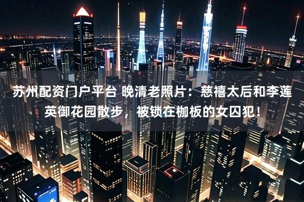 苏州配资门户平台 晚清老照片：慈禧太后和李莲英御花园散步，被锁在枷板的女囚犯！