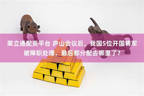 荣立通配资平台 庐山会议后，我国5位开国将军被降职处理，最后都分配去哪里了？