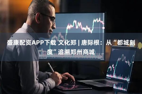 盛康配资APP下载 文化郑 | 唐际根：从“都城刻度”追溯郑州商城