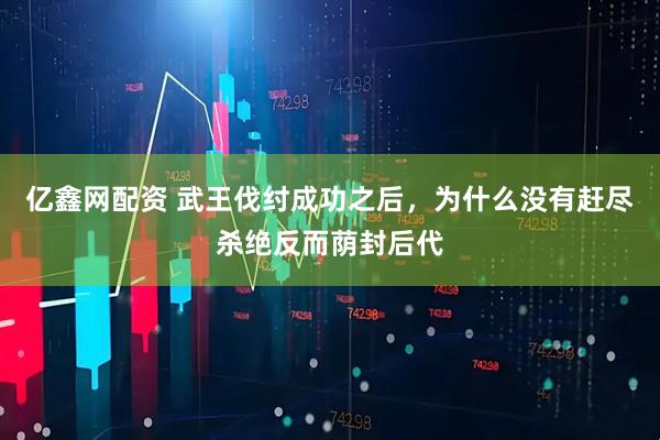 亿鑫网配资 武王伐纣成功之后，为什么没有赶尽杀绝反而荫封后代
