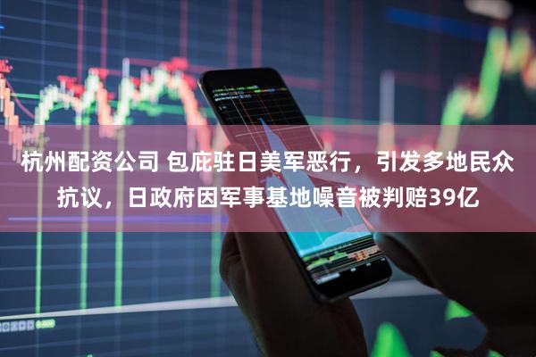 杭州配资公司 包庇驻日美军恶行，引发多地民众抗议，日政府因军事基地噪音被判赔39亿
