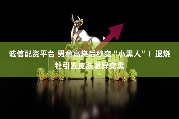 诚信配资平台 男童高烧后秒变“小黑人”！退烧针引发皮肤诡异变黑