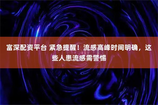 富深配资平台 紧急提醒！流感高峰时间明确，这些人患流感需警惕