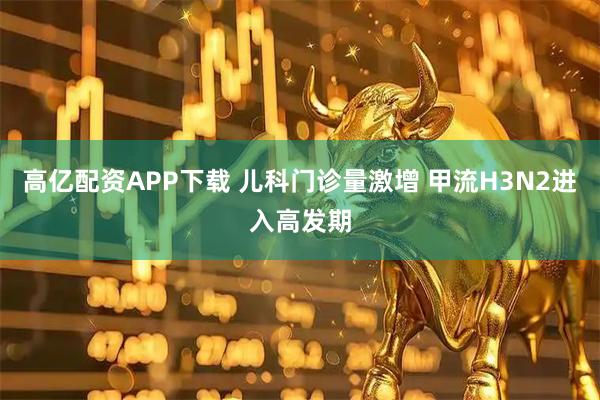 高亿配资APP下载 儿科门诊量激增 甲流H3N2进入高发期