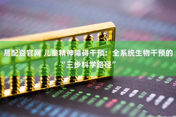 易配资官网 儿童精神障碍干预：全系统生物干预的“三步科学路径”