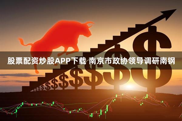 股票配资炒股APP下载 南京市政协领导调研南钢