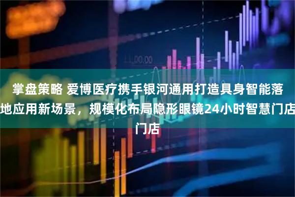 掌盘策略 爱博医疗携手银河通用打造具身智能落地应用新场景，规模化布局隐形眼镜24小时智慧门店