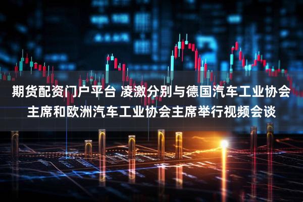 期货配资门户平台 凌激分别与德国汽车工业协会主席和欧洲汽车工业协会主席举行视频会谈