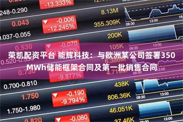 荣凯配资平台 能辉科技：与欧洲某公司签署350MWh储能框架合同及第一批销售合同