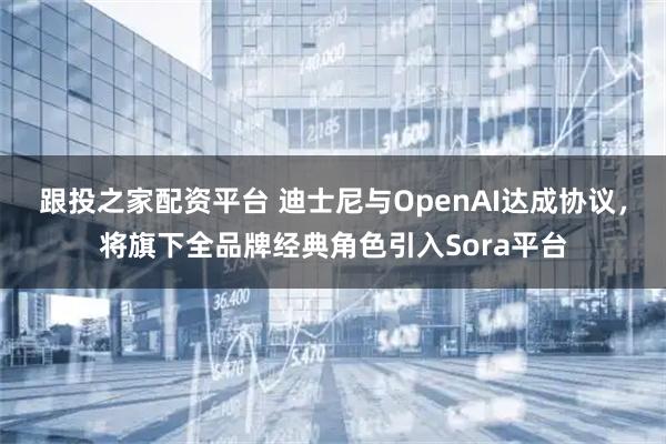 跟投之家配资平台 迪士尼与OpenAI达成协议，将旗下全品牌经典角色引入Sora平台