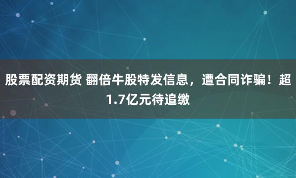 股票配资期货 翻倍牛股特发信息，遭合同诈骗！超1.7亿元待追缴