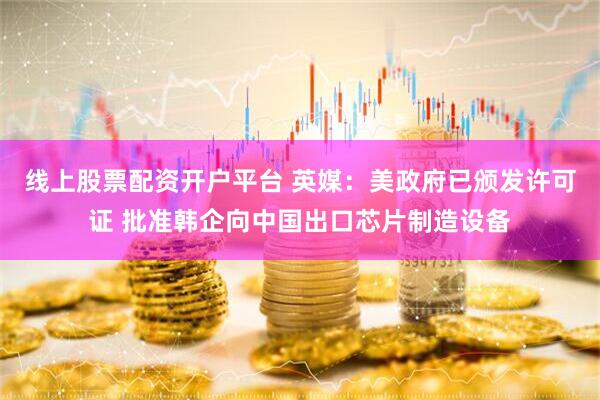 线上股票配资开户平台 英媒：美政府已颁发许可证 批准韩企向中国出口芯片制造设备