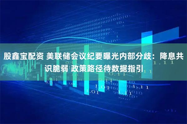 股鑫宝配资 美联储会议纪要曝光内部分歧：降息共识脆弱 政策路径待数据指引