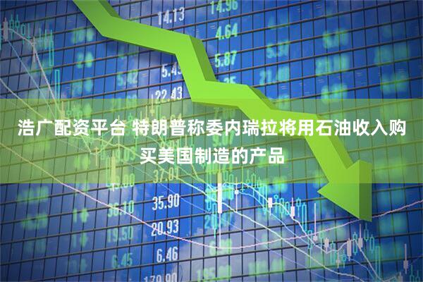 浩广配资平台 特朗普称委内瑞拉将用石油收入购买美国制造的产品
