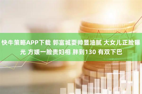 快牛策略APP下载 郭富城耍帅显油腻 大女儿正脸曝光 方媛一脸贵妇相 胖到130 有双下巴