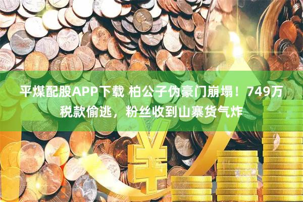 平煤配股APP下载 柏公子伪豪门崩塌！749万税款偷逃，粉丝收到山寨货气炸