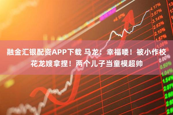 融金汇银配资APP下载 马龙：幸福喽！被小作校花龙嫂拿捏！两个儿子当童模超帅