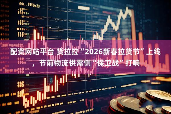 配资网站平台 货拉拉“2026新春拉货节”上线，节前物流供需侧“保卫战”打响
