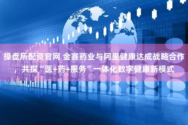 操盘所配资官网 金赛药业与阿里健康达成战略合作，共探“医+药+服务”一体化数字健康新模式