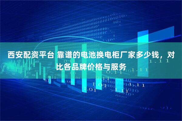 西安配资平台 靠谱的电池换电柜厂家多少钱，对比各品牌价格与服务