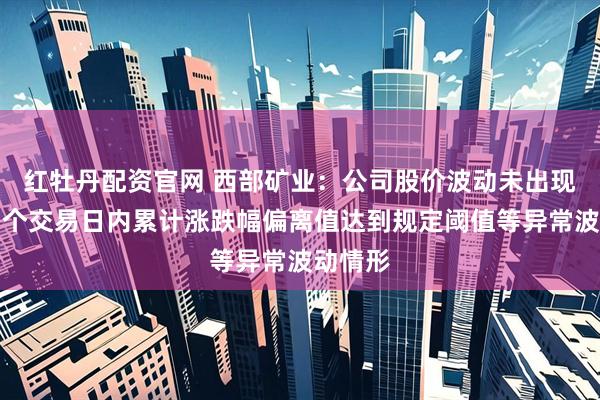红牡丹配资官网 西部矿业：公司股价波动未出现连续多个交易日内累计涨跌幅偏离值达到规定阈值等异常波动情形